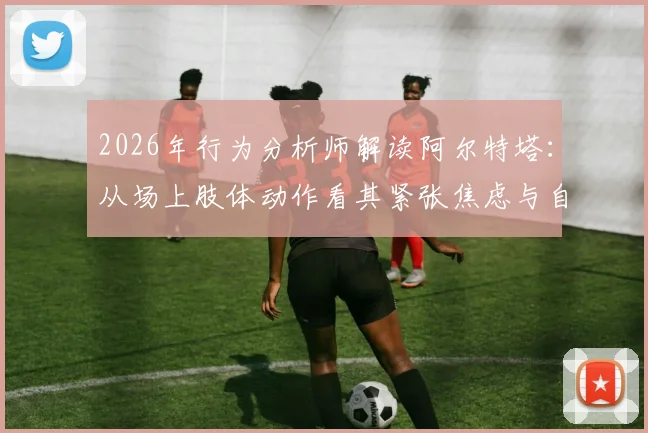 2026年行为分析师解读阿尔特塔:从场上肢体动作看其紧张焦虑与自信缺失,具体表现深度剖析