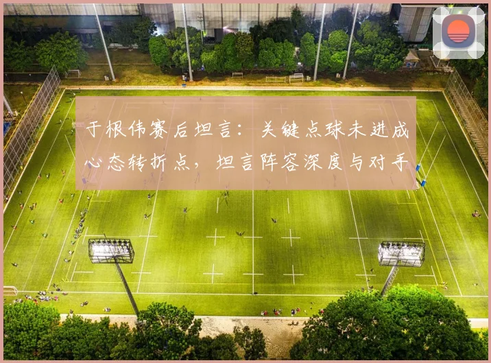 于根伟赛后坦言：关键点球未进成心态转折点，坦言阵容深度与对手差距明显
