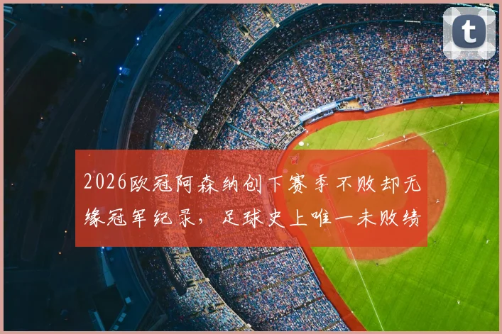 2026欧冠阿森纳创下赛季不败却无缘冠军纪录，足球史上唯一未败绩亚军玄机何在？附欧冠历史不败强队盘点