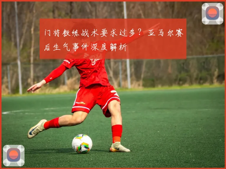门将教练战术要求过多？亚马尔赛后生气事件深度解析