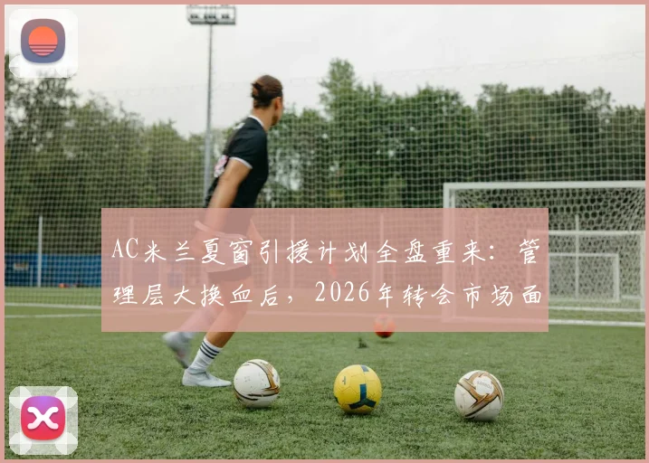 AC米兰夏窗引援计划全盘重来：管理层大换血后，2026年转会市场面临哪些新挑战？