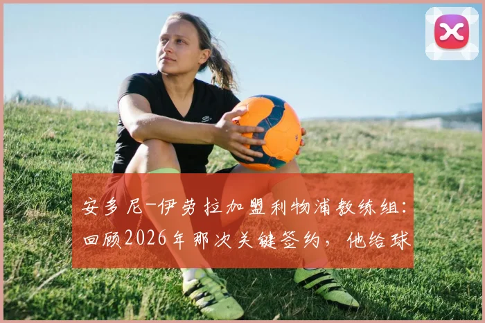 安多尼-伊劳拉加盟利物浦教练组：回顾2026年那次关键签约，他给球队带来了什么？