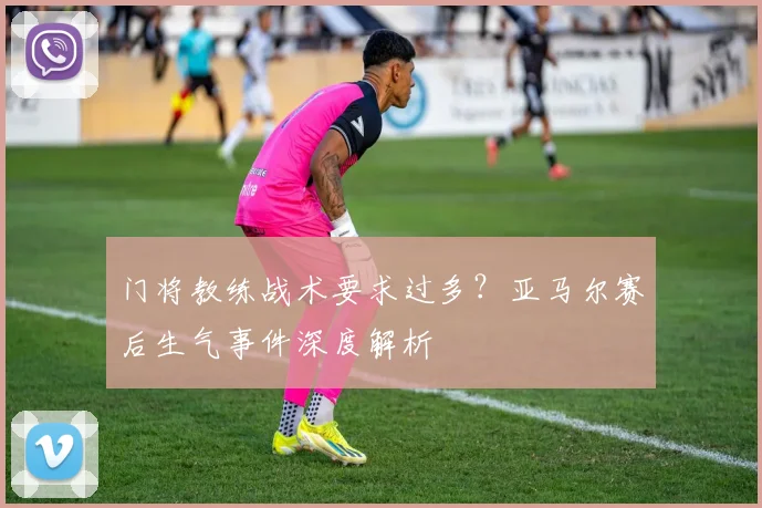 门将教练战术要求过多?亚马尔赛后生气事件深度解析