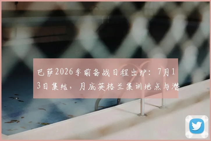 巴萨2026季前备战日程出炉:7月13日集结,月底英格兰集训地点与潜在热身赛对手前瞻