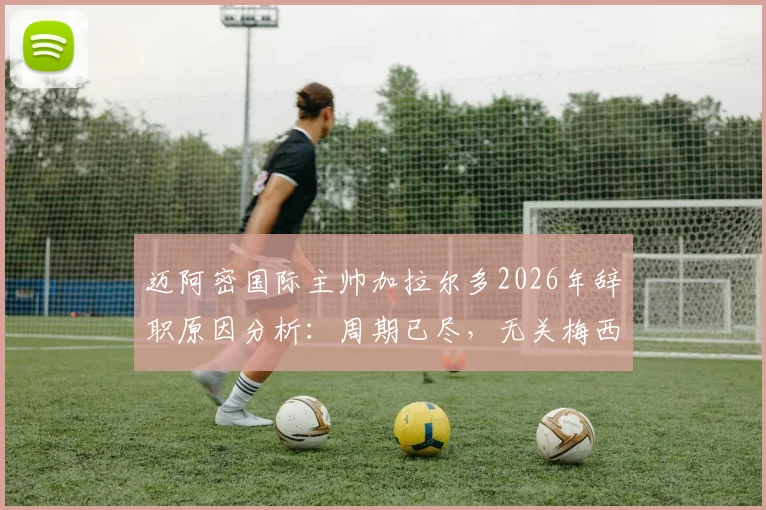 迈阿密国际主帅加拉尔多2026年辞职原因分析：周期已尽，无关梅西，影响几何？