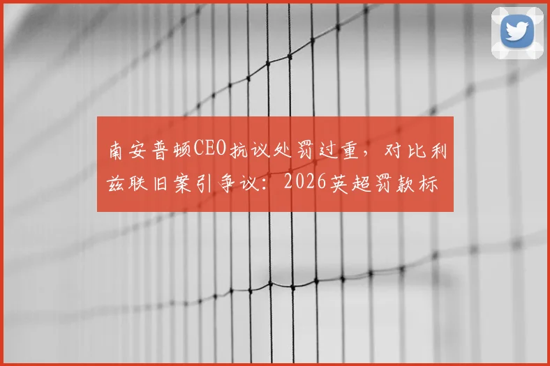 南安普顿CEO抗议处罚过重，对比利兹联旧案引争议：2026英超罚款标准公平吗？