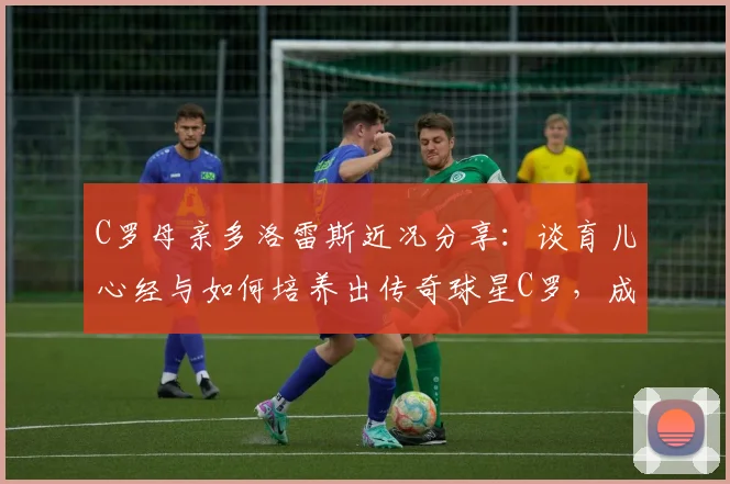 C罗母亲多洛雷斯近况分享：谈育儿心经与如何培养出传奇球星C罗，成为传奇的母亲是怎样一种体验