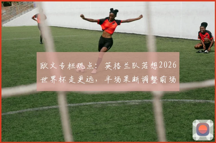 欧文专栏观点：英格兰队若想2026世界杯走更远，半场果断调整前场三叉戟是关键