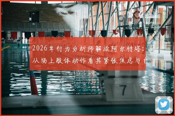 2026年行为分析师解读阿尔特塔：从场上肢体动作看其紧张焦虑与自信缺失，具体表现深度剖析