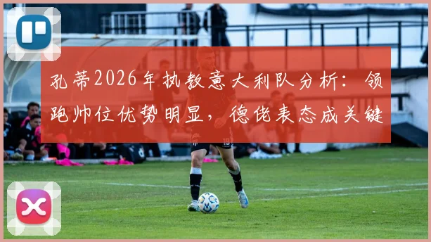 孔蒂2026年执教意大利队分析：领跑帅位优势明显，德佬表态成关键转折，最新进展一览