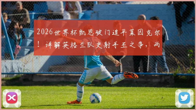 2026世界杯凯恩破门追平莱因克尔！详解英格兰队史射手王之争，两人技术特点全对比