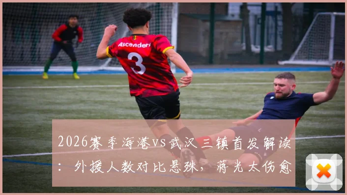 2026赛季海港vs武汉三镇首发解读：外援人数对比悬殊，蒋光太伤愈复出成焦点，安永佳替补待命引关注