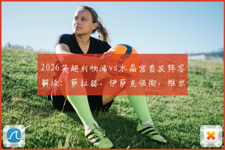 2026英超利物浦vs水晶宫首发阵容解读:萨拉赫、伊萨克领衔,维尔茨、琼斯如何影响战局
