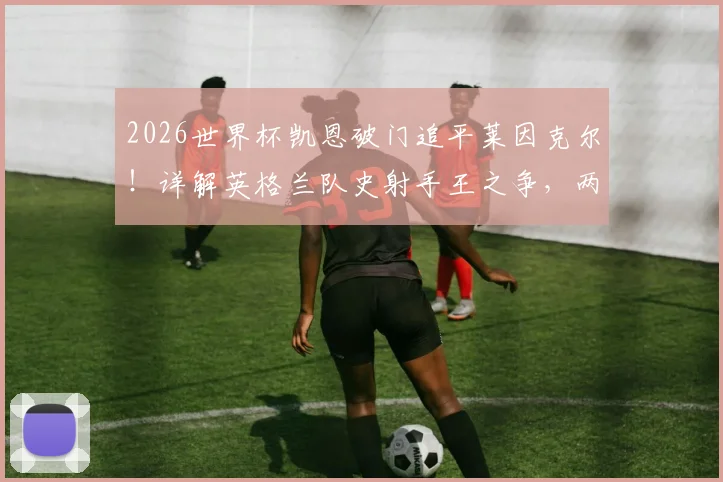 2026世界杯凯恩破门追平莱因克尔！详解英格兰队史射手王之争，两人技术特点全对比