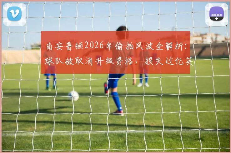 南安普顿2026年偷拍风波全解析：球队被取消升级资格，损失过亿英镑的背后警示