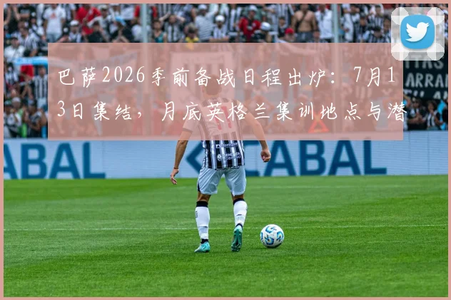 巴萨2026季前备战日程出炉：7月13日集结，月底英格兰集训地点与潜在热身赛对手前瞻