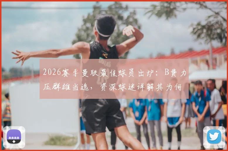 2026赛季曼联最佳球员出炉：B费力压群雄当选，资深球迷详解其为何实至名归